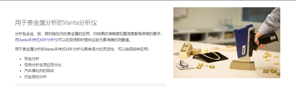 用于贵金属分析的Vanta分析仪 分析包含金、铂、银和铑在内的贵金属的应用，对结果的准确度和置信度都有很高的要求，而Vanta手持式XRF分析仪可以在现场即时提供这些元素准确的测量值。  用于贵金属分析的Vanta手持式XRF分析仪具有很大的灵活性，可以完成各种应用：  珠宝分析 现场分析金克拉百分比 汽车催化剂的回收 对金条的分析