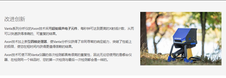 改进创新 Vanta系列分析仪的Axon技术采用超低噪声电子元件，每秒钟可达到更高的X射线计数，从而可以快速获得准确的、可重复的结果。  Axon技术加上新型四核处理器，使Vanta分析仪获得了非同寻常的响应能力，突破了性能上的极限，使您在短时间内获得更值得信赖的结果。  Axon技术可使不同Vanta仪器的各次检测都具有很高的重复性，因此无论您使用的是哪台仪器，在检测同一个样品时，您的第一次检测与最后一次检测都会是一样的。
