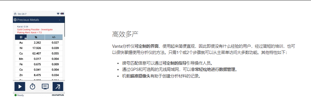 高效多产 Vanta分析仪可定制的界面，使用起来简便直观，因此即使没有什么经验的用户，经过简短的培训，也可以很快掌握使用分析仪的方法。只需1个或2个步骤就可以从主菜单访问大多数功能。其他特性如下：  牌号匹配信息可以通过可定制的指导引导操作人员。 通过GPS和可选购的无线局域网，可以非常轻松地进行数据管理。 机载瞄准摄像头有助于创建分析材料的记录。