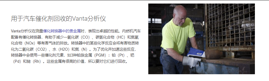用于汽车催化剂回收的Vanta分析仪 Vanta分析仪在测量催化转换器中的贵金属时，表现出卓越的性能。内燃机汽车配备有催化转换器，有助于减少一氧化碳（CO）、碳氢化合物（HC）和氮氧化合物（NOx）等有害气体的排放。转换器中的某些化学反应会将有害物质转化为二氧化碳（CO2）、水（H2O）和氮（N）。为了优化并加速这些反应，转换器中会使用一些催化剂元素，如3种铂族金属（PGM）：铂（Pt）、钯（Pd）和铑（Rh）。这些金属有很高的价值，所以要对它们进行回收。